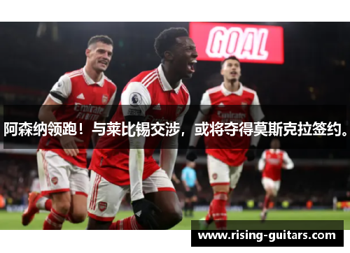 阿森纳领跑！与莱比锡交涉，或将夺得莫斯克拉签约。