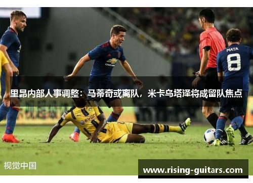 里昂内部人事调整：马蒂奇或离队，米卡乌塔泽将成留队焦点